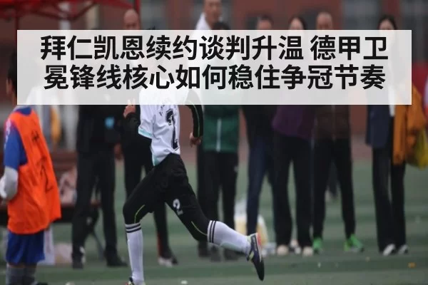 拜仁凯恩续约谈判升温 德甲卫冕锋线核心如何稳住争冠节奏
