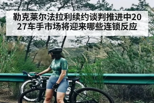 勒克莱尔法拉利续约谈判推进中2027车手市场将迎来哪些连锁反应
